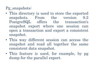 Pg_snapshots:
• This directory is used to store the exported
snapshots. From the version 9.2
PostgreSQL offers the transaction's
snapshot export where one session can
open a transaction and export a consistent
snapshot.
• This way different session can access the
snapshot and read all together the same
consistent data snapshot.
• This feature is used, for example, by pg
dump for the parallel export.
 