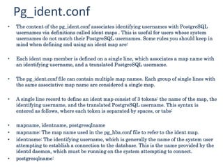 Pg_ident.conf
• The content of the pg_ident.conf associates identifying usernames with PostgreSQL
usernames via definitions called ident maps . This is useful for users whose system
usernames do not match their PostgreSQL usernames. Some rules you should keep in
mind when defining and using an ident map are:
• Each ident map member is defined on a single line, which associates a map name with
an identifying username, and a translated PostgreSQL username.
• The pg_ident.conf file can contain multiple map names. Each group of single lines with
the same associative map name are considered a single map.
• A single line record to define an ident map consist of 3 tokens: the name of the map, the
identifying username, and the translated PostgreSQL username. This syntax is
entered as follows, where each token is separated by spaces, or tabs:
• mapname, identname, postgresqlname
• mapname: The map name used in the pg_hba.conf file to refer to the ident map.
• identname: The identifying username, which is generally the name of the system user
attempting to establish a connection to the database. This is the name provided by the
identd daemon, which must be running on the system attempting to connect.
• postgresqlname:
 