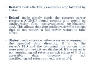 • Restart: mode effectively executes a stop followed by
a start
• Reload: mode simply sends the postgres server
process a SIGHUP signal, causing it to reread its
configuration files (postgresql.conf, pg_hba.conf,
etc.). This allows changing configuration-file options
that do not require a full server restart to take
effect.
• Status: mode checks whether a server is running in
the specified data directory. If it is, the
server's PID and the command line options that
were used to invoke it are displayed. If the server is
not running, pg_ctl returns an exit status of 3. If an
accessible data directory is not
specified, pg_ctl returns an exit status of 4.
 