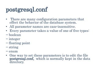 postgresql.conf
• There are many configuration parameters that
effect the behavior of the database system.
• All parameter names are case-insensitive.
• Every parameter takes a value of one of five types:
− boolean
− integer
− floating point
− string
− enum
• One way to set these parameters is to edit the file
postgresql.conf, which is normally kept in the data
directory.
 