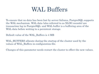 WAL Buffers
To ensure that no data has been lost by server failures, PostgreSQL supports
the WAL mechanism. WAL data (also referred to as XLOG records) are
transaction log in PostgreSQL; and WAL buffer is a buffering area of the
WAL data before writing to a persistent storage.
Default value of the WAL_Buffers is 4 MB
WAL_BUFFERS allocate during the startup of the cluster used by the
values of WAL_Buffers in configuration file.
Changes of this parameter needs restart the cluster to effect the new values.
 