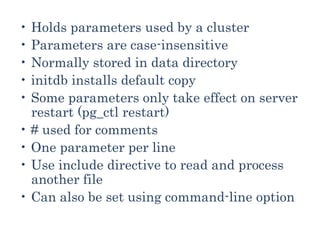• Holds parameters used by a cluster
• Parameters are case-insensitive
• Normally stored in data directory
• initdb installs default copy
• Some parameters only take effect on server
restart (pg_ctl restart)
• # used for comments
• One parameter per line
• Use include directive to read and process
another file
• Can also be set using command-line option
 