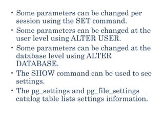 • Some parameters can be changed per
session using the SET command.
• Some parameters can be changed at the
user level using ALTER USER.
• Some parameters can be changed at the
database level using ALTER
DATABASE.
• The SHOW command can be used to see
settings.
• The pg_settings and pg_file_settings
catalog table lists settings information.
 