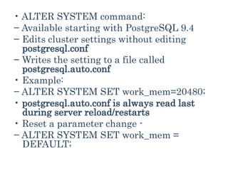 • ALTER SYSTEM command:
− Available starting with PostgreSQL 9.4
− Edits cluster settings without editing
postgresql.conf
− Writes the setting to a file called
postgresql.auto.conf
• Example:
− ALTER SYSTEM SET work_mem=20480;
• postgresql.auto.conf is always read last
during server reload/restarts
• Reset a parameter change -
− ALTER SYSTEM SET work_mem =
DEFAULT;
 