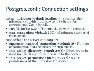 Postgres.conf : Connection settings
listen _addresses (default localhost) - Specifies the
addresses on which the server is to listen for
connections. Use * for all.
• port (default 5432) - The port the server listens on.
• max_connections (default 100) - Maximum number of
concurrent
connections the server can support.
• superuser_reserved_connections (default 3) - Number
of connection slots reserved for superusers.
• unix_socket_directory (default /tmp) - Directory to be
used for UNIX socket connections to the server.
• unix_socket_permissions (default 0777) - access
permissions of the Unix-domain socket.
 