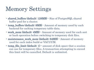 Memory Settings
• shared_buffers (default: 128MB) - Size of PostgreSQL shared
buffer pool for a cluster.
• temp_buffers (default: 8MB) - Amount of memory used by each
backend for caching temporary table data.
• work_mem (default: 4MB) - Amount of memory used for each sort
or hash operation before switching to temporary disk files.
• maintenance_work_mem (default: 64MB) - Amount of memory
used for each index build or VACUUM.
• temp_file_limit (default: 1) - amount of disk space that a session
can use for temporary files. A transaction attempting to exceed
this limit will be cancelled. Default is unlimited.
 