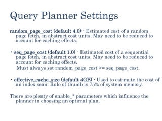 Query Planner Settings
random_page_cost (default 4.0) - Estimated cost of a random
page fetch, in abstract cost units. May need to be reduced to
account for caching effects.
• seq_page_cost (default 1.0) - Estimated cost of a sequential
page fetch, in abstract cost units. May need to be reduced to
account for caching effects.
Must always set random_page_cost >= seq_page_cost.
• effective_cache_size (default 4GB) - Used to estimate the cost of
an index scan. Rule of thumb is 75% of system memory.
There are plenty of enable_* parameters which influence the
planner in choosing an optimal plan.
 