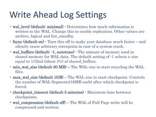 Write Ahead Log Settings
• wal_level (default: minimal) - Determines how much information is
written to the WAL. Change this to enable replication. Other values are
archive, logical and hot_standby.
• fsync (default on) - Turn this off to make your database much faster – and
silently cause arbitrary corruption in case of a system crash.
• wal_buffers (default: -1, autotune) - The amount of memory used in
shared memory for WAL data. The default setting of -1 selects a size
equal to 1/32nd (about 3%) of shared_buffers.
• min_wal_size (default 80 MB) – The WAL size to start recycling the WAL
files.
• max_wal_size (default 1GB) – The WAL size to start checkpoint. Controls
the number of WAL Segments(16MB each) after which checkpoint is
forced.
• checkpoint_timeout (default 5 minutes) - Maximum time between
checkpoints.
• wal_compression (default off) – The WAL of Full Page write will be
compressed and written.
 