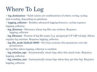 Where To Log
• log_destination - Valid values are combinations of stderr, csvlog, syslog,
and eventlog, depending on platform.
• logging_collector - Enables advanced logging features. csvlog requires
logging_collector.
‒ log_directory - Directory where log files are written. Requires
logging_collector.
‒ log_filename - Format of log file name (e.g. postgresql-%Y-%M-%d.log). Allows
regular log rotation. Requires logging_collector.
‒ log_file_mode (default 0600) - On Unix systems this parameter sets the
permissions
for log files when logging_collector is enabled.
‒ log_rotation_age - Automatically rotate logs after this much time. Requires
logging_collector.
‒ log_rotation_size - Automatically rotate logs when they get this big. Requires
logging_collector.
 