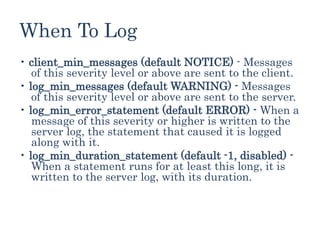 When To Log
• client_min_messages (default NOTICE) - Messages
of this severity level or above are sent to the client.
• log_min_messages (default WARNING) - Messages
of this severity level or above are sent to the server.
• log_min_error_statement (default ERROR) - When a
message of this severity or higher is written to the
server log, the statement that caused it is logged
along with it.
• log_min_duration_statement (default -1, disabled) -
When a statement runs for at least this long, it is
written to the server log, with its duration.
 