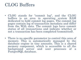 CLOG Buffers
• CLOG stands for "commit log", and the CLOG
buffers is an area in operating system RAM
dedicated to hold commit log pages. The commit log
pages contain log of transaction metadata and differ
from the WAL data. The commit logs have commit
status of all transactions and indicate whether or
not a transaction has been completed (committed).
• There is no specific parameter to control this area of
memory. This is automatically managed by the
database engine in tiny amounts. This is a shared
memory component, which is accessible to all the
background server and user processes of a
PostgreSQL database.
 