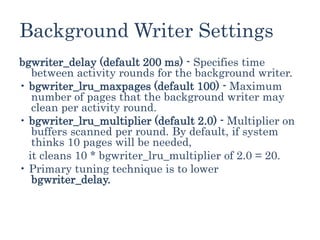 Background Writer Settings
bgwriter_delay (default 200 ms) - Specifies time
between activity rounds for the background writer.
• bgwriter_lru_maxpages (default 100) - Maximum
number of pages that the background writer may
clean per activity round.
• bgwriter_lru_multiplier (default 2.0) - Multiplier on
buffers scanned per round. By default, if system
thinks 10 pages will be needed,
it cleans 10 * bgwriter_lru_multiplier of 2.0 = 20.
• Primary tuning technique is to lower
bgwriter_delay.
 