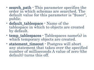 • search_path - This parameter specifies the
order in which schemas are searched. The
default value for this parameter is "$user",
public.
• default_tablespace - Name of the
tablespace in which to objects are created
by default.
• temp_tablespaces - Tablespaces name(s) in
which temporary objects are created.
• statement_timeout - Postgres will abort
any statement that takes over the specified
number of milliseconds A value of zero (the
default) turns this off.
 