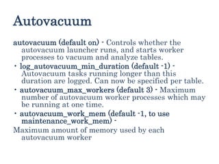 Autovacuum
autovacuum (default on) - Controls whether the
autovacuum launcher runs, and starts worker
processes to vacuum and analyze tables.
• log_autovacuum_min_duration (default -1) -
Autovacuum tasks running longer than this
duration are logged. Can now be specified per table.
• autovacuum_max_workers (default 3) - Maximum
number of autovacuum worker processes which may
be running at one time.
• autovacuum_work_mem (default -1, to use
maintenance_work_mem) -
Maximum amount of memory used by each
autovacuum worker
 