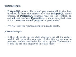 postmaster.pid
• PostgreSQL puts a file named postmaster.pid in the data
directory to store the process id of the PostgreSQL server
process. If PostgreSQL crashes, this file can contain an
old pid that confuses PostgreSQL. ... make sure that there
are no processes named 'postgres' or 'postmaster’.
• FATAL: lock file "postmaster.pid" already exists.
postmaster.opts
• If this file exists in the data directory, pg_ctl (in restart
mode) will pass the contents of the file as options to
postgres, unless overridden by the -o option. The contents
of this file are also displayed in status mode.
 