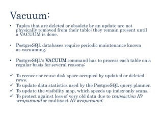 Vacuum:
• Tuples that are deleted or obsolete by an update are not
physically removed from their table; they remain present until
a VACUUM is done.
• PostgreSQL databases require periodic maintenance known
as vacuuming.
• PostgreSQL's VACUUM command has to process each table on a
regular basis for several reasons:
 To recover or reuse disk space occupied by updated or deleted
rows.
 To update data statistics used by the PostgreSQL query planner.
 To update the visibility map, which speeds up index-only scans.
 To protect against loss of very old data due to transaction ID
wraparound or multixact ID wraparound.
 