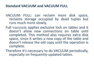 Standard VACUUM and VACUUM FULL
VACUUM FULL: can reclaim more disk space,
reclaims storage occupied by dead tuples but
runs much more slowly.
Full vacuum applies exclusive lock on tables and it
doesn’t allow new connections on table until
completed. This method also requires extra disk
space, since it writes a new copy of the table and
doesn't release the old copy until the operation is
complete.
Therefore it's necessary to do VACUUM periodically,
especially on frequently-updated tables.
 