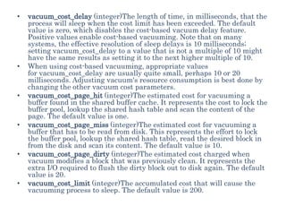 • vacuum_cost_delay (integer)The length of time, in milliseconds, that the
process will sleep when the cost limit has been exceeded. The default
value is zero, which disables the cost-based vacuum delay feature.
Positive values enable cost-based vacuuming. Note that on many
systems, the effective resolution of sleep delays is 10 milliseconds;
setting vacuum_cost_delay to a value that is not a multiple of 10 might
have the same results as setting it to the next higher multiple of 10.
• When using cost-based vacuuming, appropriate values
for vacuum_cost_delay are usually quite small, perhaps 10 or 20
milliseconds. Adjusting vacuum's resource consumption is best done by
changing the other vacuum cost parameters.
• vacuum_cost_page_hit (integer)The estimated cost for vacuuming a
buffer found in the shared buffer cache. It represents the cost to lock the
buffer pool, lookup the shared hash table and scan the content of the
page. The default value is one.
• vacuum_cost_page_miss (integer)The estimated cost for vacuuming a
buffer that has to be read from disk. This represents the effort to lock
the buffer pool, lookup the shared hash table, read the desired block in
from the disk and scan its content. The default value is 10.
• vacuum_cost_page_dirty (integer)The estimated cost charged when
vacuum modifies a block that was previously clean. It represents the
extra I/O required to flush the dirty block out to disk again. The default
value is 20.
• vacuum_cost_limit (integer)The accumulated cost that will cause the
vacuuming process to sleep. The default value is 200.
 