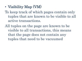 • Visibility Map (VM)
To keep track of which pages contain only
tuples that are known to be visible to all
active transactions.
All tuples on the page are known to be
visible to all transactions, this means
that the page does not contain any
tuples that need to be vacuumed
 
