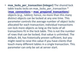 • max_locks_per_transaction (integer) The shared lock
table tracks locks on max_locks_per_transaction *
(max_connections + max_prepared_transactions)
objects (e.g., tables); hence, no more than this many
distinct objects can be locked at any one time. This
parameter controls the average number of object locks
allocated for each transaction; individual transactions
can lock more objects as long as the locks of all
transactions fit in the lock table. This is not the number
of rows that can be locked; that value is unlimited. The
default, 64, has historically proven sufficient, but you
might need to raise this value if you have clients that
touch many different tables in a single transaction. This
parameter can only be set at server start.
 