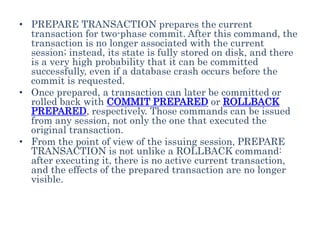 • PREPARE TRANSACTION prepares the current
transaction for two-phase commit. After this command, the
transaction is no longer associated with the current
session; instead, its state is fully stored on disk, and there
is a very high probability that it can be committed
successfully, even if a database crash occurs before the
commit is requested.
• Once prepared, a transaction can later be committed or
rolled back with COMMIT PREPARED or ROLLBACK
PREPARED, respectively. Those commands can be issued
from any session, not only the one that executed the
original transaction.
• From the point of view of the issuing session, PREPARE
TRANSACTION is not unlike a ROLLBACK command:
after executing it, there is no active current transaction,
and the effects of the prepared transaction are no longer
visible.
 