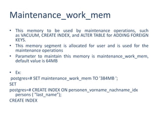 Maintenance_work_mem
• This memory to be used by maintenance operations, such
as VACUUM, CREATE INDEX, and ALTER TABLE for ADDING FOREIGN
KEYS.
• This memory segment is allocated for user and is used for the
maintenance operations
• Parameter to maintain this memory is maintenance_work_mem,
default value is 64MB
• Ex:
postgres=# SET maintenance_work_mem TO '384MB ';
SET
postgres=# CREATE INDEX ON personen_vorname_nachname_idx
persons ( "last_name”);
CREATE INDEX
 