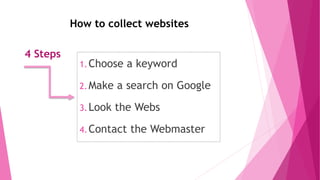 How to collect websites
4 Steps
1.Choose a keyword
2.Make a search on Google
3.Look the Webs
4.Contact the Webmaster
 