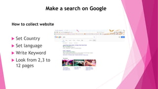 Make a search on Google
How to collect website
 Set Country
 Set language
 Write Keyword
 Look from 2,3 to
12 pages
 