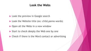 Look the Webs
 Look the preview in Google search
 Look the Website title (ex: child,porno words)
 Open all the Webs in a new window
 Start to check deeply the Web one by one
 Check if there is the Word contact or advertising
 