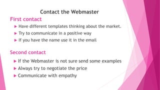 First contact
Contact the Webmaster
 Have different templates thinking about the market.
 Try to communicate in a positive way
 If you have the name use it in the email
Second contact
 If the Webmaster is not sure send some examples
 Always try to negotiate the price
 Communicate with empathy
 