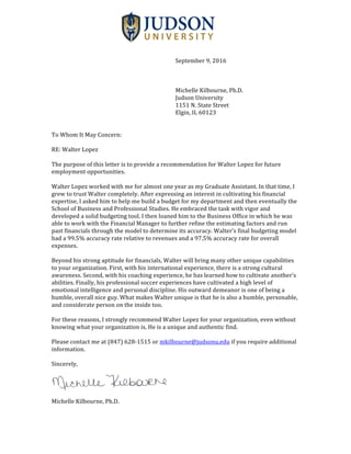  
	
  
September	
  9,	
  2016	
  
	
  
	
  
	
  
Michelle	
  Kilbourne,	
  Ph.D.	
  
Judson	
  University	
  
1151	
  N.	
  State	
  Street	
  
Elgin,	
  IL	
  60123	
  
	
  
	
  	
  
To	
  Whom	
  It	
  May	
  Concern:	
  
	
  
RE:	
  Walter	
  Lopez	
  
	
  
The	
  purpose	
  of	
  this	
  letter	
  is	
  to	
  provide	
  a	
  recommendation	
  for	
  Walter	
  Lopez	
  for	
  future	
  
employment	
  opportunities.	
  	
  
	
  
Walter	
  Lopez	
  worked	
  with	
  me	
  for	
  almost	
  one	
  year	
  as	
  my	
  Graduate	
  Assistant.	
  In	
  that	
  time,	
  I	
  
grew	
  to	
  trust	
  Walter	
  completely.	
  After	
  expressing	
  an	
  interest	
  in	
  cultivating	
  his	
  financial	
  
expertise,	
  I	
  asked	
  him	
  to	
  help	
  me	
  build	
  a	
  budget	
  for	
  my	
  department	
  and	
  then	
  eventually	
  the	
  
School	
  of	
  Business	
  and	
  Professional	
  Studies.	
  He	
  embraced	
  the	
  task	
  with	
  vigor	
  and	
  
developed	
  a	
  solid	
  budgeting	
  tool.	
  I	
  then	
  loaned	
  him	
  to	
  the	
  Business	
  Office	
  in	
  which	
  he	
  was	
  
able	
  to	
  work	
  with	
  the	
  Financial	
  Manager	
  to	
  further	
  refine	
  the	
  estimating	
  factors	
  and	
  run	
  
past	
  financials	
  through	
  the	
  model	
  to	
  determine	
  its	
  accuracy.	
  Walter’s	
  final	
  budgeting	
  model	
  
had	
  a	
  99.5%	
  accuracy	
  rate	
  relative	
  to	
  revenues	
  and	
  a	
  97.5%	
  accuracy	
  rate	
  for	
  overall	
  
expenses.	
  	
  
	
  
Beyond	
  his	
  strong	
  aptitude	
  for	
  financials,	
  Walter	
  will	
  bring	
  many	
  other	
  unique	
  capabilities	
  
to	
  your	
  organization.	
  First,	
  with	
  his	
  international	
  experience,	
  there	
  is	
  a	
  strong	
  cultural	
  
awareness.	
  Second,	
  with	
  his	
  coaching	
  experience,	
  he	
  has	
  learned	
  how	
  to	
  cultivate	
  another’s	
  
abilities.	
  Finally,	
  his	
  professional	
  soccer	
  experiences	
  have	
  cultivated	
  a	
  high	
  level	
  of	
  
emotional	
  intelligence	
  and	
  personal	
  discipline.	
  His	
  outward	
  demeanor	
  is	
  one	
  of	
  being	
  a	
  
humble,	
  overall	
  nice	
  guy.	
  What	
  makes	
  Walter	
  unique	
  is	
  that	
  he	
  is	
  also	
  a	
  humble,	
  personable,	
  
and	
  considerate	
  person	
  on	
  the	
  inside	
  too.	
  	
  
	
  
For	
  these	
  reasons,	
  I	
  strongly	
  recommend	
  Walter	
  Lopez	
  for	
  your	
  organization,	
  even	
  without	
  
knowing	
  what	
  your	
  organization	
  is.	
  He	
  is	
  a	
  unique	
  and	
  authentic	
  find.	
  	
  
	
  
Please	
  contact	
  me	
  at	
  (847)	
  628-­‐‑1515	
  or	
  mkilbourne@judsonu.edu	
  if	
  you	
  require	
  additional	
  
information.	
  	
  
	
  
Sincerely,	
  	
  
	
  
	
  
	
  
Michelle	
  Kilbourne,	
  Ph.D.	
  	
  
 
