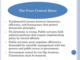 1. Fundamental tension between democracy,
efficiency, and bureaucracy that protect
democratic principles.
2. PA dictotomy is wrong. Public servants hold
political positions that require implementing
policy by elected officials.
3. Public servants must negotiate efficiencies
demanded by scientific management with due
process and public access to government.
4. Government cannot be run like business.
Constitution must be honored.
 