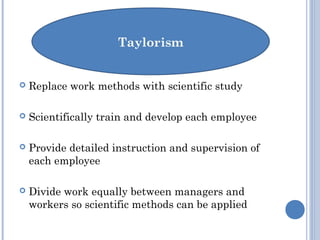  Replace work methods with scientific study
 Scientifically train and develop each employee
 Provide detailed instruction and supervision of
each employee
 Divide work equally between managers and
workers so scientific methods can be applied
 
