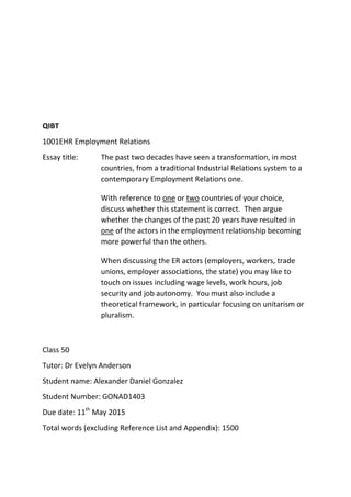 QIBT
1001EHR Employment Relations
Essay title: The past two decades have seen a transformation, in most
countries, from a traditional Industrial Relations system to a
contemporary Employment Relations one.
With reference to one or two countries of your choice,
discuss whether this statement is correct. Then argue
whether the changes of the past 20 years have resulted in
one of the actors in the employment relationship becoming
more powerful than the others.
When discussing the ER actors (employers, workers, trade
unions, employer associations, the state) you may like to
touch on issues including wage levels, work hours, job
security and job autonomy. You must also include a
theoretical framework, in particular focusing on unitarism or
pluralism.
Class 50
Tutor: Dr Evelyn Anderson
Student name: Alexander Daniel Gonzalez
Student Number: GONAD1403
Due date: 11th
May 2015
Total words (excluding Reference List and Appendix): 1500
 