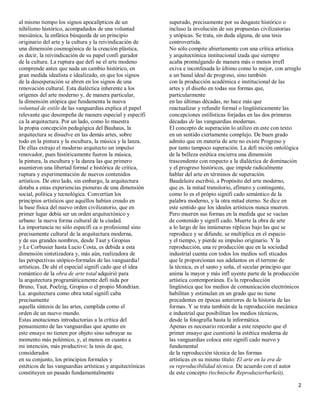 al mismo tiempo los signos apocalípticos de un              superado, precisamente por su desgaste histórico o
nihilismo histórico, acompañados de una voluntad            incluso la involución de sus propuestas civilizatorias
mesiánica, la enfática búsqueda de un principio             y utópicas. Se trata, sin duda alguna, de una tesis
originario del arte y la cultura y la reivindicación de     controvertida.
una dimensión cosmogónica de la creación plástica,          No sólo compite abiertamente con una crítica artística
es decir, la reivindicación de su papel confi gurador       y arquitectónica institucional izada que siernpre
de la cultura. La ruptura que defi ne el arte modeno        acaba promulgando de manera más o menos irrefl
comprende antes que nada un cambio histórico, en            exiva e inconfesada lo último como lo mejor, con arreglo
gran medida idealista e idealizado, en que los signos       a un banal ideal de progreso, sino también
de la desesperación se abren en los signos de una           con la producción académica e institucional de las
renovación cultural. Esta dialéctica inherente a los        artes y el diseño en todas sus formas que,
orígenes del arte moderno y, de manera particular,          particularmente
la dimensión utópica que fundamenta la nueva                en las últimas décadas, no hace más que
voluntad de estilo de las vanguardias explica el papel      reactualizar y refundir formal o lingüísticamente las
relevante que desempeña de manera especial y específi       concepciones estilísticas forjadas en las dos primeras
ca la arquitectura. Por un lado, como lo muestra            décadas de las vanguardias modernas.
la propia concepción pedagógica del Bauhaus, la             El concepto de superación lo utilizo en este con texto
arquitectura se disuelve en las demás artes, sobre          en un sentido ciertamente complejo. De buen grado
todo en la pintura y la escultura, la música y la lanza.    admito que en materia de arte no existe Progreso y
De ellas extrajo el moderno arquitecto un impulso           por tanto tampoco superación. La defi nición ontológica
renovador, pues históricamente fueron la música,            de la belleza estética encierra una dimensión
la pintura, la escultura y la danza las que primero         trascendente con respecto a la dialéctica de dominación
asumieron una libertad formal e histórica de crítica,       y el progreso históricos, que impide radicalmente
ruptura y experimentación de nuevos contenidos              hablar del arte en términos de superación.
artísticos. De otro lado, sin embargo, la arquitectura      Baudelaire escribió, a Propósito del arte moderno,
dotaba a estas experiencias pioneras de una dimensión       que es. la mitad transitorio, efímero y contingente,
social, política y tecnológica. Convertían los              como lo es el própio signifi cado semántico de la
principios artísticos que aquéllos habían creado en         palabra moderno, y la otra mitad eterno. Se dice en
la base física del nuevo orden civilizatorio, que en        este sentido que los ideales artísticos nunca mueren.
primer lugar debía ser un orden arquitectónico y            Pero mueren sus formas en la medida que se vacían
urbano: la nueva forma cultural de la ciudad.               de contenido y signifi cado. Muerte la obra de arte
La importancia no sólo específi ca o profesional sino       a lo largo de las innúmeras réplicas bajo las que se
precisamente cultural de la arquitectura moderna,           reproduce y se difunde, se multiplica en el espacio
y de sus grandes nombres, desde Taut y Gropius              y el tiempo, y pierde su impulso originario. Y la
y Le Corbusier hasta Lucio Costa, es debida a esta          reproducción, una re producción que en la sociedad
dimensión sintetizadora y, más aún, realizadora de          industrial cuenta con todos los medios sofi sticados
las perspectivas utópico-formales de las vanguardia!        que le proporcionan sus adelantos en el terreno de
artísticas. De ahí el especial signifi cado que el idea     la técnica, es el santo y seña, el secular principio que
romántico de la obra de arte total adquirió para            anima la mayor y más infl uyente parte de la producción
la arquitectura programáticamente defi nida por             artística contemporánea. Es la reproducción
Bruno, Taut, Poelzig, Gropius o el propio Mondrian.         lingüística que los medios de comunicación electrónicos
La. arquitectura como obra total signifi caba               habilitan y estimulan en un grado que no tiene
precisamente                                                precedentes en épocas anteriores de la historia de las
aquella síntesis de las artes, cumplida como el             formas. Y se trata también de la reproducción mecánica
orden de un nuevo mundo.                                    e industrial que posibilitan los medios técnicos,
Estas anotaciones introductorias a la crítica del           desde la fotografía hasta la informática.
pensamiento de las vanguardias que apunto en                Apenas es necesario recordar a este respecto que el
este ensayo no tienen por objeto sino subrayar su           primer ensayo que cuestionó la estética moderna de
momento más polémico, y, al menos en cuanto a               las vanguardias coloca este signifi cado nuevo y
mi intención, más productivo: la tesis de que,              fundamental
considerados                                                de la reproducción técnica de las formas
en su conjunto, los principios formales y                   artísticas en su mismo título: El arte en la era de
estéticos de las vanguardias artísticas y arquitectónicas   su reproducibilidad técnica. De acuerdo con el autor
constituyen un pasado fundamentalmente                      de este concepto (technische Reproduzierbarkeit),

                                                                                                                  2
 