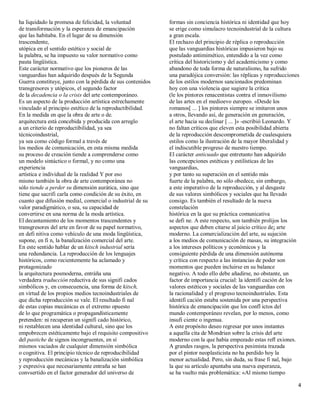 ha liquidado la promesa de felicidad, la voluntad           formas sin conciencia histórica ni identidad que hoy
de transformación y la esperanza de emancipación            se erige como simulacro tecnoindustrial de la cultura
que las habitaba. En el lugar de su dimensión               a gran escala.
trascendente,                                               El rechazo del principio de réplica o reproducción
utópica en el sentido estético y social de                  que las vanguardias históricas impusieron bajo su
la palabra, se ha impuesto su valor normativo como          postulado antimimético, entendido a la vez como
pauta lingüística.                                          crítica del historicismo y del academicismo y como
Este carácter normativo que los pioneros de las             abandono de toda forma de naturalismo, ha sufrido
vanguardias han adquirido después de la Segunda             una paradójica conversión: las réplicas y reproducciones
Guerra constituye, junto con la pérdida de sus contenidos   de los estilos modernos sancionados predominan
transgresores y utópicos, el segundo factor                 hoy con una violencia que sugiere la crítica
de la decadencia o la crisis del arte contemporáneo.        (le los pintores renacentistas contra el inmovilismo
Es un aspecto de la producción artística estrechamente      de las artes en el medioevo europeo. «Desde los
vinculado al principio estético de la reproductibilidad.    romanos[ ... ] los pintores siempre se imitaron unos
En la medida en que la obra de arte o de.                   a otros, llevando así, de generación en generación,
arquitectura está concebida y producida con arreglo         el arte hacia su declinar [ ... ]» -escribió Leonardo. Y
a un criterio de reproductibilidad, ya sea                  no faltan críticos que eleven esta posibilidad abierta
técnicoindustrial,                                          de la reproducción descomprometida de cualesquiera
ya sea como código formal a través de                       estilos como la ilustración de la mayor liberalidad y
los medios de comunicación, en esta misma medida            el indiscutible progreso de nuestro tiempo.
su proceso de creación tiende a comprenderse como           El carácter anticuado que entretanto han adquirido
un modelo sintáctico o formal, y no como una                las concepciones estéticas y estilísticas de las
experiencia                                                 vanguardias,
artística e individual de la realidad Y por eso             y por tanto su superación en el sentido más
mismo también la obra de arte contemporánea no              fuerte de la palabra, no sólo obedece, sin embargo,
sólo tiende a perder su dimensión aurática, sino que        a este imperativo de la reproducción, y al desgaste
tiene que sacrifi carla como condición de su éxito, en      de sus valores simbólicos y sociales que ha llevado
cuanto que difusión medial, comercial o industrial de su    consigo. Es también el resultado de la nueva
valor paradigmático, o sea, su capacidad de                 constelación
convertirse en una norma de la moda artística.              histórica en la que su práctica comunicativa
El decantamiento de los momentos trascendentes y            se defi ne. A este respecto, son también prolijos los
transgresores del arte en favor de su papel normativo,      aspectos que deben citarse al juicio crítico de¡ arte
en defi nitiva como vehículo de una moda lingüística,       moderno. La comercialización del arte, su sujeción
supone, en fi n, la banalización comercial del arte.        a los medios de comunicación de masas, su integración
En este sentido hablar de un kitsch industrial sería        a los intereses políticos y económicos y la
una redundancia. La reproducción de los lenguajes           consiguiente pérdida de una dimensión autónoma
históricos, como recientemente ha aclamado y                y crítica con respecto a las instancias de poder son
protagonizado                                               momentos que pueden incluirse en su balance
la arquitectura posmoderna, entráña una                     negativo. A todo ello debe añadirse, no obstante, un
verdadera traducción reductiva de sus signifi cados         factor de importancia crucial: la identifi cación de los
simbólicos y, en consecuencia, una forma de kitsch,         valores estéticos y sociales de las vanguardias con
en virtud de los propios medios tecnoindustriales de        la racionalidad y el progreso tecnoindustriales. Esta
que dicha reproducción se vale. El resultado fi nal         identifi cación estaba sostenida por una perspectiva
de estas copias mecánicas es el extremo opuesto             histórica de emancipación que los confl ictos del
de lo que programática o propagandísticamente               mundo contemporáneo revelan, por lo menos, como
pretenden: ni recuperan un signifi cado histórico,          insufi ciente o ingenua.
ni restablecen una identidad cultural, sino que los         A este propósito deseo regresar por unos instantes
empobrecen estéticamente bajo el requisito compositivo      a aquella cita de Mondrian sobre la crisis del arte
del pastiche de signos incongruentes, en sí                 moderno con la que había empezado estas refl exiones.
mismos vaciados de cualquier dimensión simbólica            A grandes rasgos, la perspectiva pesimista trazada
o cognitiva. El principio técnico de reproducibilidad       por el pintor neoplasticista no ha perdido hoy la
y reproducción mecánicas y la banalización simbólica        menor actualidad. Pero, sin duda, su frase fi nal, bajo
y expresiva que necesariamente entraña se han               la que su artículo apuntaba una nueva esperanza,
convsertido en el factor generador del universo de          se ha vuelto más problemática: «Al mismo tiempo

                                                                                                                   4
 