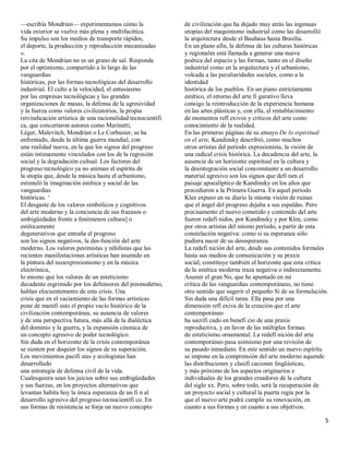 ²escribía Mondrian² experimentamos cómo la                   de civilización que ha dejado muy atrás las ingenuas
vida exterior se vuelve más plena y multifacética.           utopías del maquinismo industrial como las desarrolló
Su impulso son los medios de transporte rápidos,             la arquitectura desde el Bauhaus hasta Brasilia.
el deporte, la producción y reproducción mecanizadas         En un plano afín, la defensa de las culturas históricas
».                                                           y regionales está llamada a generar una nueva
La cita de Mondrian no es un grano de sal. Responde          poética del espacio y las formas, tanto en el diseño
por el optimismo, compartido a lo largo de las               industrial como en la arquitectura y el urbanismo,
vanguardias                                                  volcada a las peculiaridades sociales, como a la
históricas, por las formas tecnológicas del desarrollo       identidad
industrial. El culto a la velocidad, el entusiasmo           histórica de los pueblos. En un piano estrictamente
por las empresas tecnológicas y las grandes                  estético, el retorno del arte fi gurativo lleva
organizaciones de masas, la defensa de la agresividad        consigo la reintroducción de la experiencia humana
y la fuerza como valores civilizatorios, la propia           en las artes plásticas y, con ella, el restablecimiento
reivindicación artística de una racionalidad tecnocientífi   de momentos refl exivos y críticos del arte como
ca, que concertaron autores como Marinetti,                  conocimiento de la realidad.
Léger, Malevitch, Mondrian o Le Corbusier, se ha             En las primeras páginas de su ensayo De lo espiritual
enfrentado, desde la última guerra mundial, con              en el arte, Kandinsky describió, como muchos
una realidad nueva, en la que los signos del progreso        otros artistas del período expresionista, la visión de
están íntimamente vinculados con los de la regresión         una radical crisis histórica. La decadencia del arte, la
social y la degradación cultual. Los factores del            ausencia de un horizonte espiritual en la cultura y
progreso tecnológico ya no animan el espíritu de             la desintegración social concomitante a un desarrollo
la utopía que, desde la música hasta el urbanismo,           material agresivo son los signos que defi nen el
estimuló la imaginación estética y social de las             paisaje apocalíptico de Kandinsky en los años que
vanguardias                                                  precedieron a la Primera Guerra. En aquel período
históricas. µ                                                Klee expuso en su diario la misma visión de ruinas
El desgaste de los valores simbólicos y cognitivos           que el ángel del progreso dejaba a sus espaldas. Pero
del arte moderno y la conciencia de sus fracasos o           precisamente el nuevo cometido y contenido del arte
ambigüedades frente a fenómenos cultura] o                   fueron redefi nidos, por Kandinsky y por Klee, como
estéticamente                                                por otros artistas del mismo período, a partir de esta
degenerativos que entraña el progreso                        constelación negativa: como si su esperanza sólo
son los signos negativos, la des-función del arte            pudiera nacer de su desesperanza.
moderno. Los valores pesimistas y nihilistas que las         La redefi nición del arte, desde sus contenidos formales
recientes manifestaciones artísticas han asumido en          hasta sus medios de comunicación y su praxis
la pintura del neoexpresionismo y en la música               social, constituye también el horizonte que esta crítica
electrónica,                                                 de la estética moderna traza negativa o indirectamente.
lo mismo que los valores de un esteticismo                   Asumir el gran No, que he apuntado en mi
decadente esgrimido por los defensores del posmoderno,       crítica de las vanguardias contemporáneas, no tiene
hablan elocuentemente de esta crisis. Una                    otro sentido que sugerir el pequeño Sí de su formulación.
crisis que en el vaciamiento de las formas artísticas        Sin duda una difícil tarea. Ella pasa por una
pone de manifi esto el propio vacío histórico de la          dimensión refl exiva de la creación que el arte
civilización contemporánea, su ausencia de valores           contemporáneo
y de una perspectiva futura, más allá de la dialéctica       ha sacrifi cado en benefi cio de una praxis
del dominio y la guerra, y la expansión cósmica de           reproductiva, y en favor de las múltiples formas
un concepto agresivo de poder tecnológico.                   de esteticismo ornamental. La redefi nición del arte
Sin duda en el horizonte de la crisis contemporánea          contemporáneo pasa asimismo por una revisión de
se sienten por doquier los signos de su superación.          su pasado inmediato. En este sentido un nuevo espíritu
Los movimientos pacifi stas y ecologistas han                se impone en la comprensión del arte moderno aquende
desarrollado                                                 las distribuciones y clasifi caciones lingüísticas,
una estrategia de defensa civil de la vida.                  y más próximo de los aspectos originarios e
Cualesquiera sean los juicios sobre sus ambigüedades         individuales de los grandes creadores de la cultura
y sus fuerzas, en los proyectos alternativos que             del siglo xx. Pero, sobre todo, será la recuperación de
levantan habita hoy la única esperanza de un fi n al         un proyecto social y cultural la puerta regia por la
desarrollo agresivo del progreso tecnocientífi co. En        que el nuevo arte podrá cumplir su renovación, en
sus formas de resistencia se forja un nuevo concepto         cuanto a sus formas y en cuanto a sus objetivos.

                                                                                                                    5
 