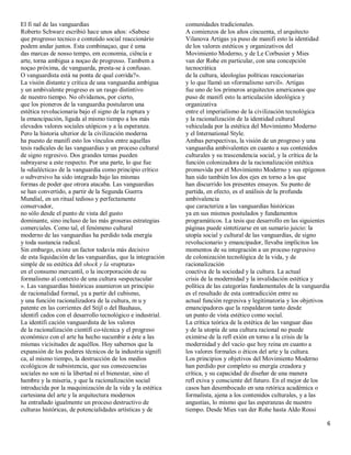 El fi nal de las vanguardias                                 comunidades tradicionales.
Roberto Schwarz escribió hace unos años: «Sabese             A comienzos de los años cincuenta, el arquitecto
que progresso tecnico e conteúdo social reaccionário         Vilanova Artigas ya puso de manifi esto la identidad
podem andar juntos. Esta combinaçao, que é uma               de los valores estéticos y organizativos del
das marcas de nosso tempo, em economia, ciêncía e            Movimiento Moderno, y de Le Corbusier y Mies
arte, torna ambigua a noçao de progresso. Tambem a           van der Rohe en particular, con una concepción
noçao próxima, de vanguarda, presta-se á confusao.           tecnocrática
O vanguardista está na ponta de qual corrida?».              de la cultura, ideologías políticas reaccionarias
La visión distante y crítica de una vanguardia ambigua       y lo que llamó un «formalismo servil». Artigas
y un ambivalente progreso es un rasgo distintivo             fue uno de los primeros arquitectos americanos que
de nuestro tiempo. No olvidamos, por cierto,                 puso de manifi esto la articulación ideológica y
que los pioneros de la vanguardia postularon una             organizativa
estética revolucionaria bajo el signo de la ruptura y        entre el imperialismo de la civilización tecnológica
la emancipación, ligada al mismo tiempo a los más            y la racionalización de la identidad cultural
elevados valores sociales utópicos y a la esperanza.         vehiculada por la estética del Movimiento Moderno
Pero la historia ulterior de la civilización moderna         y el International Style.
ha puesto de manifi esto los vínculos entre aquellas         Ambas perspectivas, la visión de un progreso y una
tesis radicales de las vanguardias y un proceso cultural     vanguardia ambivalentes en cuanto a sus contenidos
de signo regresivo. Dos grandes temas pueden                 culturales y su trascendencia social, y la crítica de la
subrayarse a este respecto. Por una parte, lo que fue        función colonizadora de la racionalización estética
la «dialéctica» de la vanguardia como principio crítico      promovida por el Movimiento Moderno y sus epígonos
o subversivo ha sido integrado bajo las mismas               han sido también los dos ejes en torno a los que
formas de poder que otrora atacaba. Las vanguardias          han discurrido los presentes ensayos. Su punto de
se han convertido, a partir de la Segunda Guerra             partida, en efecto, es el análisis de la profunda
Mundial, en un ritual tedioso y perfectamente                ambivalencia
conservador,                                                 que caracteriza a las vanguardias históricas
no sólo desde el punto de vista del gusto                    ya en sus mismos postulados y fundamentos
dominante, sino incluso de las más groseras estrategias      programáticos. La tesis que desarrollo en las siguientes
comerciales. Como tal, el fenómeno cultural                  páginas puede sintetizarse en un sumario juicio: la
moderno de las vanguardias ha perdido toda energía           utopía social y cultural de las vanguardias, de signo
y toda sustancia radical.                                    revolucionario y emancipador, llevaba implícitos los
Sin embargo, existe un factor todavía más decisivo           momentos de su integración a un proceso regresivo
de esta liquidación de las vanguardias, que la integración   de colonización tecnológica de la vida, y de
simple de su estética del shock y la «ruptura»               racionalización
en el consumo mercantil, o la incorporación de su            coactiva de la sociedad y la cultura. La actual
formalismo al contexto de una cultura «espectacular          crisis de la modernidad y la invalidación estética y
». Las vanguardias históricas asumieron un principio         política de las categorías fundamentales de la vanguardia
de racionalidad formal, ya a partir del cubismo,             es el resultado de esta contradicción entre su
y una función racionalizadora de la cultura, m u y           actual función regresiva y legitimatoria y los objetivos
patente en las corrientes del Stijl o del Bauhaus,           emancipadores que la respaldaron tanto desde
identifi cados con el desarrollo tecnológico e industrial.   un punto de vista estético como social.
La identifi cación vanguardista de los valores               La crítica teórica de la estética de las vanguar dias
de la racionalización científi co-técnica y el progreso      y de la utopía de una cultura racional no puede
económico con el arte ha hecho sucumbir a éste a las         eximirse de la refl exión en torno a la crisis de la
mismas vicisitudes de aquéllos. Hoy sabernos que la          modernidad y del vacío que hoy reina en cuanto a
expansión de los poderes técnicos de la industria signifi    los valores formales o éticos del arte y la cultura.
ca, al mismo tiempo, la destrucción de los medios            Los principios y objetivos del Movimiento Moderno
ecológicos de subsistencia, que sus consecuencias            han perdido por completo su energía creadora y
sociales no son ni la libertad ni el bienestar, sino el      crítica, y su capacidad de diseñar de una manera
hambre y la miseria, y que la racionalización social         refl exiva y consciente del futuro. En el mejor de los
introducida por la maquinización de la vida y la estética    casos han desembocado en una retórica académica o
cartesiana del arte y la arquitectura modernos               formalista, ajena a los contenidos culturales, y a las
ha entrañado igualmente un proceso destructivo de            angustias, lo mismo que las esperanzas de nuestro
culturas históricas, de potencialidades artísticas y de      tiempo. Desde Mies van der Rohe hasta Aldo Rossi

                                                                                                                     6
 