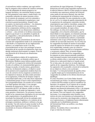 el racionalismo estético moderno -que aquí analizo           nacionalismo de signo beligerante. El eslogan
bajo la categoría crítico-cultural de «estética cartesiana   historicista tal como lo han esgrimido arquitectos de
»- ha ido adoptando de manera progresiva un                  la talla de Johnson o Bofi ll es falaz porque no supone
lenguaje hermético, tan consistente desde un punto           en absoluto una experiencia artística de la historia
de vista gramatical como opaco y mudo frente a los           como medio de una nueva libertad, sino más bien
contenidos culturales de nuestro presente crítico.           la sublimación monumental de lo histórico como
En el contexto de semejante vacío de contenidos y            principio de autoridad. En esta constelación se echa
de objetivos se ha destacado la arquitectura y una           de ver, en fi n, la ventaja de aquella emancipación de
conciencia general posmodema. Insignifi cante                la arquitectura de cualesquiera contenidos sociales
en cuanto a su innovación estilística ²los elementos         emancipatorios que todavía vinculaban, aunque sólo
formales del Post-modern son una reiteración                 fuera ritualmente, a los epígonos de la vanguardia
de los componentes estilísticos de las vanguardias           con su pasado inmediato, de signo crítico.
previa desposesión de sus dimensiones simbólicas             Sin embargo, la crítica de la utopía artística de las
y críticas², esta corriente es la última consecuencia        vanguardias y de su función colonizadora, que he
regresiva que de por sí ya entrañaba el espíritu de          desarrollado en estas páginas, no solamente pretende
las vanguardias y, más particularmente, la falta de          mostrar la continuidad regresiva entre su principio
espíritu de sus epígonos.                                    coactivo de racionalización cultural y el postulado
La más notable de las características de esta nueva          autoritario como el que el Post-modern esgrime en
corriente del vanguardismo tardío es la «emancipación        nombre de un renovado clasicismo. En mi crítica de
» del diseño y la arquitectura de sus implicaciones          las vanguardias he tratado de mostrar la necesidad
teóricas y su compromiso social. Con ello,                   actual de superar los términos de su utopía artística
el posmodernismo no hace sino prolongar la inercia           de la modernidad, tomando como eje central el
burocrática de las escuelas de arquitectura, bajo cuya       racionalismo estético que defi ne su programa estilístico
desidia intelectual efectivamente se ampara. Fruto de        y su proyecto cultural. Pero, al mismo tiempo,
esta liberación de la forma de sus dimensiones               el análisis de la dialéctica de las vanguardias que
simbólicas                                                   he expuesto en estos ensayos pretende restablecer,
y de la trascendencia utópica de la arquitectura             tanto retrospectivamente como prospectivamente,
es, en segundo lugar, un elemento estético que el            su último sentido crítico y renovador más allá de los
Movimiento Moderno nunca hubiera podido asumir               límites de su mala positividad en el mundo actual.
sin confl icto: la exageración retórica del ornamento,       No se trata, pues, de conservar en modo alguno el
el culto a lo sublime y la monumentalidad agresiva.          espíritu de las vanguardias históricas. Sin embargo,
Aunque no pueda, ni mucho menos, generalizarse               Su superación sólo es pensable a través de la restitución
como ley, la dimensión utópica y el objetivo social          de sus objetivos críticos y de su principio
de los pioneros de la arquitectura moderna hacía las         de utopía. Y se trata precisamente de aquella crítica
veces de correctivo de las exigencias económicas o           y aquella utopía que la monumentalización de las
los imperativos técnicos, de todos modos presentes           vanguardias ha acabado en los últimos decenios por
en la arquitectura. El PanAm de Gropius rompe la             desdibujar.
verticalidad indefi nida y evita todo efecto imponente       El critico brasileño Luiz Carlos Daher formuló
y monumental porque el nuevo estilo arquitectónico           recientemente que frente a la imposición lingüística
sirve programáticamente, de acuerdo con su creador,          y retórica del Post-modern es preciso restablecer los
a un ideal apolíneo del orden y a un concepto                derechos a lo moderno. En el contexto de su estudio
humanista de democracia. Frente a ello, el vecino            sobre la obra de Favio de Carvalho esta posición
rascacielos del ITT, de Johnson, exhibe un afán de           adquiere una dimensión plenamente crítica, y de ninguna
monumentalidad y de poder tan imponente y vacío              manera nostálgica. Algo semejante ha sido señalado
como gratuito e innecesario. No me parece necesario          por Antonio Toca con respecto a las vanguardias
incidir en las connotaciones ideológicas de este renovado    mexicanas. Los componentes tanto formales como
culto arquitectónico a la grandilocuencia de la              teóricos de estos movimientos en Latinoamérica, lo
tecnología Son demasiado obvias las analogías entre          mismo que los momentos más desgarrados y utópicos
este nuevo repertorio lingüístico y la violencia de las      en el expresionismo y el dadaísmo fueron ulteriormente
estrategias económicas, políticas o militares a las que      eclipsados por la obnubiladora presencia
da morada. Tan sólo merece la pena recordar la efi caz,      del International Style, sus acólitos y sus chatas
aunque pobre legitimación que el Post-modern ha              legitimaciones
encontrado en el recurso al historicismo y a un              estéticas. Su sentido crítico e innovador es
recurrente                                                   el que se trata hoy de rescatar.

                                                                                                                     7
 