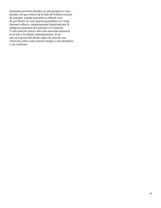 Semejante posición alumbra ya una perspectiva muy
distinta a la que críticos de la talla de Giedion trataron
de imponer, cuando postulaba la ridícula tesis
de que Brasil «is very interesting problem of a long
dormant culture», repentinamente despertada por la
milagrosa presencia del príncipe Le Corbusier.
Y esta posición teórica abre una renovada esperanza
en el arte y la cultura contemporáneos: la de
una concepción del diseño capaz de articular una
refl exión crítica sobre nuestro tiempo y una alternativa
a sus conflictos.




                                                             8
 