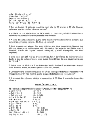 h) 2y + 21 – 6y = 12 + y – 7
i) 3(x – 2) – (1 – x) = 13
j) 6(4 – t) – 55 = 5(2t+ 3)
l) 5 – 4(x – 1) = 4x – 3(4x – 1) – 4
m) 3(y – 3) + 4 = 2[(y – 5) – 4(2y + 1)]

2. Em um terreiro há galinhas e coelhos, num total de 13 animais e 46 pés. Quantas
galinhas e quantos coelhos há nesse terreno?

3. A soma de dois números é 20. Se o dobro do maior é igual ao triplo do menor,
determine o quadrado da diferença desses dois números.

4. A soma da sexta parte com a quarta parte de um determinado número é o mesmo que
a diferença entre esse número e 56. Qual é o número?

5. Uma empresa, em Viçosa, deu férias coletivas aos seus empregados. Sabe-se que
48% dos empregados viajaram para o Rio de Janeiro, 28% viajaram para Belém e os 12
restantes ficaram em Viçosa. Nessas condições, quantos empregados têm essa
empresa?

6. Uma casa, com 250 m 2 de área construída, tem 4 dormitórios do mesmo tamanho.
Qual é a área de cada dormitório, se as outras dependências da casa ocupam uma área
de 170 m 2 ?

7. Numa turma de 30 alunos, 6 escrevem com a mão direita e 2 escrevem com as duas
mãos. Quantos alunos escrevem apenas com a mão direita?

8. Um reservatório contém combustível até 2/5 de sua capacidade total e necessita de 15
litros para atingir 7/10 da mesma. Qual é a capacidade total desse reservatório?

9. A soma de três números inteiros e consecutivos é 60. Qual é o produto desses três
números.

                                 EQUAÇÕES DO 2º GRAU

12. Resolva as seguintes equações do 2º grau, sendo o conjunto U = R:
a) x 2 + 7x = 0              S = {0, 7}
b) 3x 2 + 9x = 0             S = {0, 3}
c) 2x 2 + 3x = 0             S = {0, 3/2}
d) (y + 5) 2 = 2x + 25       S = {0, 8}
d) x 2 + 9x = 0              S = {0,9}
e) (y + 5)(y – 1) = 2y – 5  S = {0, 2}
e) y 2 – 10 = 0              S={}
f) 2x 2 + 50 = 0             S={}
g) 5r2 + 20 = 0                    S = {2,2}
h) 9a 2 = 25                      S = {5/3, 5/3}
i) (b + 6)(b – 4) = 2b + 12       S = {6,6}
j) 5y 2 9y – 2 = 0                 S = {2, 1/3}
 