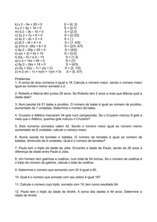 k) x 2 – 9x + 20 = 0             S = {4, 5}
l) y 2 + 9y + 14 = 0             S = {2,7}
m) b 2 – 3b – 10 = 0             S = {2,3}
n) 2y 2 + 7y + 6 = 0             S = {2,3/2}
o) 4y 2 – 4y + 2 = 0             S={}
p) 5t 2 – 9t + 4 = 0             S = {1, 4/5}
q) 21m 2 –26x + 8 + 0            S = {2/3, 4/7}
r) 4p 2 – 20p + 25 = 0           S = {5/2}
s) x(x + 3) = 5x + 15            S = {3,5}
t) 2(a – 5) = a 2 – 13            S = {1,3}
w) x 2 + 14x + 49 = 0             S = {7}
x) 9y 2 – 24y + 16 = 0            S = {4/3}
y) (3y + 2)(y – 1) = y(y + 2)    S = {2, 1/2}
z) m 2 (m – 1) = m(m + 1)(m + 5)  S = {0, 5/7}

Problemas
1. A soma de dois números é igual a 18. Calcule o número maior, sendo o número maior
igual ao número menor somado a 2.

2. Roberto e Márcia têm juntos 26 anos. Se Roberto tem 2 anos a mais que Márcia qual a
idade dela?

3. Num pacote há 51 balas e pirulitos. O número de balas é igual ao número de pirulitos,
aumentado de 7 unidades. Determine o número da balas.

4. Cruzeiro e Atlético marcaram 54 gols num campeonato. Se o Cruzeiro marcou 8 gols a
mais que o Atlético, quantos gols marcou o Cruzeiro?

5. Dois números somados valem 42. Sendo o número maior igual ao número menor
aumentado de 8 unidades, calcule o número maior.

6. Numa sacola há tomates e batatas. O número de tomates é igual ao número de
batatas, diminuído de 6 unidades. Qual é o número de tomates?

7. Paulo tem o triplo da idade de Júlia. Encontre a idade de Paulo, sendo de 26 anos a
diferença de idade entre Paulo e Júlia.

8. Um homem tem galinhas e coelhos, num total de 54 bichos. Se o número de coelhos é
o triplo do número de galinha, calcule o total de coelhos.

9. Determine o número que somando com 32 é igual a 50.

10. Qual é o número que somado com seu dobro é igual 18?

11. Calcule o número cujo triplo, somado com 19, tem como resultado 64.

12. Paulo tem o triplo da idade de André. A soma das idades é 44 anos. Determine a
idade de André.
 