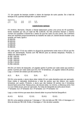13. Um pacote de laranjas contém o dobro de laranjas de outro pacote. Se o total de
laranjas é 93, quantas laranjas têm o pacote menor?
RESPOSTAS
1) 10   2) 12       3) 29           4) 31    5) 25
6) 14   7) 39       8) 48           9) 11    10) 31


                                            EXERCÍCIOS GERAIS

01) Antônio, Bernardo, Cláudio e Daniel elaboraram juntos uma prova de 40 questões,
tendo recebido por ela um total de R$ 2.200,00. Os três primeiros fizeram o mesmo
número de questões e Daniel fez o dobro do que fez cada um dos outros. Se o dinheiro
deve ser repartido proporcionalmente ao trabalho de cada um, Daniel deverá receber uma
quantia, em reais, igual a:
A) 800,00;
B) 820,00;
C) 850,00;
D) 880,00;
E) 890,00.

02) João gasta 1/3 do seu salário no aluguel do apartamento onde mora e 2/5 do que lhe
sobra em alimentação, ficando com R$ 480,00 para as demais despesas. Portanto, o
salário de João é igual a:
A) R$ 1.200,00;
B) R$ 1.500,00;
C) R$ 1.800,00;
D) R$ 2.100,00;
E) R$ 2.400,00.

04) Em um treino de basquete, um jogador ganha 5 pontos por cada cesta que acerta e
perde 3 pontos por cada cesta que erra. Em 10 tentativas, um jogador obteve 26 pontos.
Logo, o número de cestas que ele acertou foi:

A) 3;       B) 4;           C) 5;            D) 6;       E) 7.

05) Em uma escola, o aluno deve obter média 6,0 em cada disciplina para ser aprovado.
Essa média é calculada dividindo-se o total de pontos que ele obteve nos quatro
bimestres, por quatro. Portanto, o aluno que não totalizar 24 pontos nos 4 bimestres
deverá fazer prova final. Nessa prova, ele deverá obter, no mínimo, a diferença entre 10,0
e a sua média anual, para ser aprovado. As notas de Geografia de certo aluno foram:
1º bimestre: 5,0 / 2º bimestre: 6,0 / 3º bimestre: 2,0 / 4º bimestre: 5,0

Logo, a nota mínima que esse aluno deverá obter na prova final de Geografia é:

A) 4,5;         B) 5,0;              C) 5,5;          D) 6,0;    E) 6,5.

06) Em uma padaria compra-se 1 bisnaga e 1 litro de leite por R$ 1,50 e 2 bisnagas e 3
litros de leite por R$ 3,90. Então, 2 bisnagas e 1 litro de leite custarão:
 
