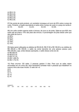 A) R$ 2,10;
B) R$ 2,20;
C) R$ 2,30;
D) R$ 2,40;
E) R$ 2,50.

07) Na venda de certo produto, um vendedor consegue um lucro de 20% sobre o preço de
custo. Portanto, a fração equivalente à razão entre o preço de custo e o preço de venda é:
A) 1/5;        B) 2/5;         C) 2/3;          D) 3/4;        E) 5/6.

08) Um cofre contém apenas anéis e brincos, de ouro ou de prata. Sabe-se que 80% dos
anéis são de prata e 10% das jóias são brincos. A porcentagem de jóias desse cofre que
são anéis de ouro é:
A) 90%;
B) 63%;
C) 30%;
D) 18%;
E) 10%.

09) Após serem efetuados os débitos de R$ 48,30, R$ 27,00 e R$ 106,50 e os créditos de
R$ 200,00 e R$ 350,00, o saldo da conta bancária de uma pessoa passou para
R$1.040,90. Logo, antes dessas operações, o saldo dessa conta era de:
A) R$ 309,70;
B) R$ 672,70;
C) R$ 731,70;
D) R$ 1.409,70;
E) R$ 1.772,70.

10) Para arrumar 120 salas, 2 pessoas gastam 5 dias. Para que as salas sejam
arrumadas em um único dia, será necessário contratar mais n pessoas que trabalhem no
mesmo ritmo das duas iniciais. O valor de n é:
A) 6;
B) 8;
C) 11;
D) 13;
E) 14.




GABARITO
01D   02A     03E   04E   05C   06A   07E    08D   09B   10B
 