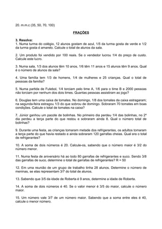 20. m.m.c (35, 50, 70, 100)

                                       FRAÇÕES

3. Resolva:
1. Numa turma do colégio, 12 alunos gostam de azul, 1/5 da turma gosta de verde e 1/2
da turma gosta d amarelo. Calcule o total de alunos da sala.

2. Um produto foi vendido por 100 reais. Se o vendedor lucrou 1/4 do preço de custo.
Calcule este lucro.

3. Numa sala, 1/3 dos alunos têm 10 anos, 1/6 têm 11 anos e 15 alunos têm 9 anos. Qual
é o número de alunos da sala?

4. Uma família tem 1/3 de homens, 1/4 de mulheres e 25 crianças. Qual o total de
pessoas da família?

5. Numa partida de Futebol, 1/4 torciam pelo time A, 1/6 para o time B e 2000 pessoas
não torciam por nenhum dos dois times. Quantas pessoas assistiram ao jogo?

6. Douglas tem uma caixa de tomates. No domingo, 1/8 dos tomates da caixa estragaram;
na segunda-feira estragou 1/3 do que sobrou de domingo. Sobraram 70 tomates em boas
condições. Calcule o total de tomates na caixa?

7. Júnior ganhou um pacote de bolinhas. No primeiro dia perdeu 1/4 das bolinhas, no 2º
dia perdeu a terça parte do que restou e sobraram ainda 8. Qual o número total de
bolinhas?

9. Durante uma festa, as crianças tomaram metade dos refrigerantes, os adultos tomaram
a terça parte do que havia restado e ainda sobraram 120 garrafas cheias. Qual era o total
de refrigerantes?

10. A soma de dois números é 20. Calcule-os, sabendo que o número maior é 3/2 do
número menor.

11. Numa festa de aniversário há ao todo 80 garrafas de refrigerantes e suco. Sendo 3/8
das garrafas de suco, determine o total de garrafas de refrigerantes? R = 50

12. Em uma reunião de um grupo de trabalho tinha 28 alunos. Determine o número de
meninas, se elas representam 3/7 do total de alunos.

13. Sabendo que 3/5 da idade de Roberta é 9 anos, determine a idade de Roberta.

14. A soma de dois números é 40. Se o valor menor é 3/5 do maior, calcule o número
maior.

15. Um número vale 3/7 de um número maior. Sabendo que a soma entre eles é 40,
calcule o menor número.
 