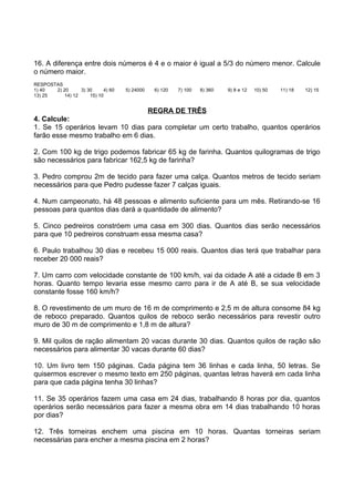 16. A diferença entre dois números é 4 e o maior é igual a 5/3 do número menor. Calcule
o número maior.
RESPOSTAS
1) 40  2) 20      3) 30     4) 60   5) 24000   6) 120   7) 100   8) 360   9) 8 e 12   10) 50   11) 18   12) 15
13) 25     14) 12     15) 10


                                  REGRA DE TRÊS
4. Calcule:
1. Se 15 operários levam 10 dias para completar um certo trabalho, quantos operários
farão esse mesmo trabalho em 6 dias.

2. Com 100 kg de trigo podemos fabricar 65 kg de farinha. Quantos quilogramas de trigo
são necessários para fabricar 162,5 kg de farinha?

3. Pedro comprou 2m de tecido para fazer uma calça. Quantos metros de tecido seriam
necessários para que Pedro pudesse fazer 7 calças iguais.

4. Num campeonato, há 48 pessoas e alimento suficiente para um mês. Retirando-se 16
pessoas para quantos dias dará a quantidade de alimento?

5. Cinco pedreiros constróem uma casa em 300 dias. Quantos dias serão necessários
para que 10 pedreiros construam essa mesma casa?

6. Paulo trabalhou 30 dias e recebeu 15 000 reais. Quantos dias terá que trabalhar para
receber 20 000 reais?

7. Um carro com velocidade constante de 100 km/h, vai da cidade A até a cidade B em 3
horas. Quanto tempo levaria esse mesmo carro para ir de A até B, se sua velocidade
constante fosse 160 km/h?

8. O revestimento de um muro de 16 m de comprimento e 2,5 m de altura consome 84 kg
de reboco preparado. Quantos quilos de reboco serão necessários para revestir outro
muro de 30 m de comprimento e 1,8 m de altura?

9. Mil quilos de ração alimentam 20 vacas durante 30 dias. Quantos quilos de ração são
necessários para alimentar 30 vacas durante 60 dias?

10. Um livro tem 150 páginas. Cada página tem 36 linhas e cada linha, 50 letras. Se
quisermos escrever o mesmo texto em 250 páginas, quantas letras haverá em cada linha
para que cada página tenha 30 linhas?

11. Se 35 operários fazem uma casa em 24 dias, trabalhando 8 horas por dia, quantos
operários serão necessários para fazer a mesma obra em 14 dias trabalhando 10 horas
por dias?

12. Três torneiras enchem uma piscina em 10 horas. Quantas torneiras seriam
necessárias para encher a mesma piscina em 2 horas?
 
