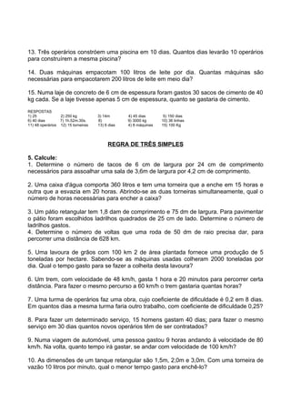 13. Três operários constróem uma piscina em 10 dias. Quantos dias levarão 10 operários
para construírem a mesma piscina?

14. Duas máquinas empacotam 100 litros de leite por dia. Quantas máquinas são
necessárias para empacotarem 200 litros de leite em meio dia?

15. Numa laje de concreto de 6 cm de espessura foram gastos 30 sacos de cimento de 40
kg cada. Se a laje tivesse apenas 5 cm de espessura, quanto se gastaria de cimento.
RESPOSTAS
1) 25            2) 250 kg          3) 14m       4) 45 dias       5) 150 dias
6) 40 dias       7) 1h.52m.30s.     8)           9) 3000 kg      10) 36 linhas
11) 48 operários 12) 15 torneiras   13) 6 dias   4) 8 máquinas   15) 100 Kg




                                         REGRA DE TRÊS SIMPLES

5. Calcule:
1. Determine o número de tacos de 6 cm de largura por 24 cm de comprimento
necessários para assoalhar uma sala de 3,6m de largura por 4,2 cm de comprimento.

2. Uma caixa d'água comporta 360 litros e tem uma torneira que a enche em 15 horas e
outra que a esvazia em 20 horas. Abrindo-se as duas torneiras simultaneamente, qual o
número de horas necessárias para encher a caixa?

3. Um pátio retangular tem 1,8 dam de comprimento e 75 dm de largura. Para pavimentar
o pátio foram escolhidos ladrilhos quadrados de 25 cm de lado. Determine o número de
ladrilhos gastos.
4. Determine o número de voltas que uma roda de 50 dm de raio precisa dar, para
percorrer uma distância de 628 km.

5. Uma lavoura de grãos com 100 km 2 de área plantada fornece uma produção de 5
toneladas por hectare. Sabendo-se as máquinas usadas colheram 2000 toneladas por
dia. Qual o tempo gasto para se fazer a colheita desta lavoura?

6. Um trem, com velocidade de 48 km/h, gasta 1 hora e 20 minutos para percorrer certa
distância. Para fazer o mesmo percurso a 60 km/h o trem gastaria quantas horas?

7. Uma turma de operários faz uma obra, cujo coeficiente de dificuldade é 0,2 em 8 dias.
Em quantos dias a mesma turma faria outro trabalho, com coeficiente de dificuldade 0,25?

8. Para fazer um determinado serviço, 15 homens gastam 40 dias; para fazer o mesmo
serviço em 30 dias quantos novos operários têm de ser contratados?

9. Numa viagem de automóvel, uma pessoa gastou 9 horas andando à velocidade de 80
km/h. Na volta, quanto tempo irá gastar, se andar com velocidade de 100 km/h?

10. As dimensões de um tanque retangular são 1,5m, 2,0m e 3,0m. Com uma torneira de
vazão 10 litros por minuto, qual o menor tempo gasto para enchê-lo?
 