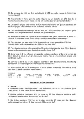 11. Se a massa de 1000 cm 3 de certo líquido é 3,75 kg, qual a massa de 1,35m 3 do
mesmo líquido?

12. Trabalhando 10 horas por dia, certa máquina faz um trabalho em 240 dias. Se a
mesma máquina funcionar 8 horas por dia, em quantos dias fará o mesmo trabalho?

13. Um edifício projeta uma sombra de 12m no mesmo instante em que um objeto de 2m
de altura projeta uma sobra de 80 cm. Calcule a altura do edifício.

14. Uma torneira enche um tanque de 100 litros em 1 hora, enquanto uma segunda gasta
2 horas. As duas juntas encherão o tanque em quanto tempo?

15. Para vender todos os ingressos de um cinema Aline gasta 15 minutos e Junior 30
minutos. Trabalhando juntos, qual o tempo gasto para venderem os ingressos?

16. Para escrever um texto, usando 54 letras por linha, foram necessárias 15 linhas.
Quantas linhas serão necessárias para 30 letras em cada linha?

17. Para fazer uma cerca, são necessários 80 postes distantes entre si de 2,5m. Quantos
postes serão necessários, se a distância entre eles for de 2m?

18. Uma vara de 5 m, colocada em posição vertical, projeta no chão uma sombra de
3,5m. Calcule a altura de um prédio que, na mesma hora e o mesmo local, projeta uma
sombra de 12,6m.

19. Com 72 kg de lã, faz-se uma peça de fazenda de 63m de comprimento. Quantos kg
de lã seriam necessários para fazer 84m da mesma fazenda?

20. Numa cidade, há 22410 estrangeiros. A razão entre o número de habitantes é de 18
para 100. Quantos habitantes há na cidade?
RESPOSTAS
1) 1050           2) 60      3) 2160        4) 20.000 voltas    5) 25 dias.   6) 1h 4 min         7) 10 dias     8) 5
9) 7h 12 min   10) 15 h        11) 5062,5 kg         12) 300.      13) 30m       14) 40 min   15) 10 min       16) 27
17) 100        18) 18m    19) 96                 20)124.500




                                     REGRA DE TRÊS COMPOSTA

6. Calcule:
1. Uma olaria produz 1470 tijolos em 7 dias, trabalham 3 horas por dia. Quantos tijolos
produzirá em 10 dias, trabalhando 8 horas por dia?

2. Oitenta pedreiros constroem 32m de muro em 16 dias. Quantos pedreiros serão
necessários para construir 16m de muro em 64 dias?

3. Um ônibus percorre 2232 km em 6 dias, correndo 12 horas por dia. Quantos
quilômetros percorrerá em 10 dias, correndo 14 horas por dia?
 