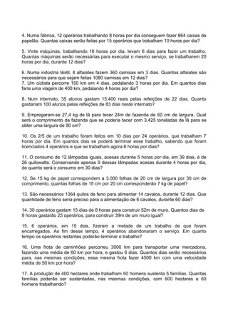 4. Numa fábrica, 12 operários trabalhando 8 horas por dia conseguem fazer 864 caixas de
papelão. Quantas caixas serão feitas por 15 operários que trabalham 10 horas por dia?

5. Vinte máquinas, trabalhando 16 horas por dia, levam 6 dias para fazer um trabalho.
Quantas máquinas serão necessárias para executar o mesmo serviço, se trabalharem 20
horas por dia, durante 12 dias?

6. Numa indústria têxtil, 8 alfaiates fazem 360 camisas em 3 dias. Quantos alfaiates são
necessários para que sejam feitas 1080 camisas em 12 dias?
7. Um ciclista percorre 150 km em 4 dias, pedalando 3 horas por dia. Em quantos dias
faria uma viagem de 400 km, pedalando 4 horas por dia?

8. Num internato, 35 alunos gastam 15.400 reais pelas refeições de 22 dias. Quanto
gastariam 100 alunos pelas refeições de 83 dias neste internato?

9. Empregaram-se 27,4 kg de lã para tecer 24m de fazenda de 60 cm de largura. Qual
será o comprimento da fazenda que se poderia tecer com 3,425 toneladas de lã para se
obter uma largura de 90 cm?

10. Os 2/5 de um trabalho foram feitos em 10 dias por 24 operários, que trabalham 7
horas por dia. Em quantos dias se poderá terminar esse trabalho, sabendo que foram
licenciados 4 operários e que se trabalham agora 6 horas por dias?

11. O consumo de 12 lâmpadas iguais, acesas durante 5 horas por dia, em 39 dias, é de
26 quilowatts. Conservando apenas 9 dessas lâmpadas acesas durante 4 horas por dia,
de quanto será o consumo em 30 dias?

12. Se 15 kg de papel correspondem a 3.000 folhas de 20 cm de largura por 30 cm de
comprimento, quantas folhas de 15 cm por 20 cm corresponderão 7 kg de papel?

13. São necessários 1064 quilos de feno para alimentar 14 cavalos, durante 12 dias. Que
quantidade de feno seria preciso para a alimentação de 6 cavalos, durante 60 dias?

14. 30 operários gastam 15 dias de 8 horas para construir 52m de muro. Quantos dias de
9 horas gastarão 25 operários, para construir 39m de um muro igual?

15. 6 operários, em 15 dias, fizeram a metade de um trabalho de que foram
encarregados. Ao fim desse tempo, 4 operários abandonaram o serviço. Em quanto
tempo os operários restantes poderão terminar o trabalho?

16. Uma frota de caminhões percorreu 3000 km para transportar uma mercadoria,
fazendo uma média de 60 km por hora, e gastou 6 dias. Quantos dias serão necessários
para, nas mesmas condições, essa mesma frota fazer 4500 km com uma velocidade
média de 50 km por hora?

17. A produção de 400 hectares onde trabalham 50 homens sustenta 5 famílias. Quantas
famílias poderão ser sustentadas, nas mesmas condições, com 600 hectares e 60
homens trabalhando?
 