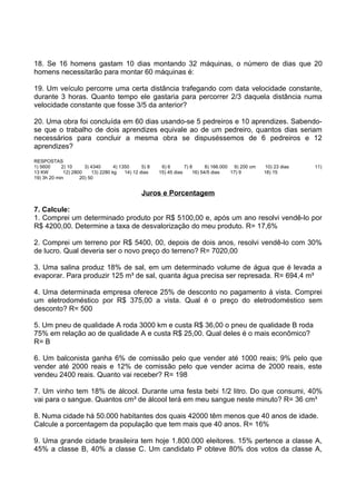 18. Se 16 homens gastam 10 dias montando 32 máquinas, o número de dias que 20
homens necessitarão para montar 60 máquinas é:

19. Um veículo percorre uma certa distância trafegando com data velocidade constante,
durante 3 horas. Quanto tempo ele gastaria para percorrer 2/3 daquela distância numa
velocidade constante que fosse 3/5 da anterior?

20. Uma obra foi concluída em 60 dias usando-se 5 pedreiros e 10 aprendizes. Sabendo-
se que o trabalho de dois aprendizes equivale ao de um pedreiro, quantos dias seriam
necessários para concluir a mesma obra se dispuséssemos de 6 pedreiros e 12
aprendizes?
RESPOSTAS
1) 5600     2) 10     3) 4340      4) 1350      5) 8    6) 6       7) 8      8) 166.000 9) 200 cm   10) 23 dias   11)
13 KW        12) 2800    13) 2280 kg    14) 12 dias    15) 45 dias     16) 54/5 dias   17) 9        18) 15
19) 3h 20 min       20) 50


                                                Juros e Porcentagem

7. Calcule:
1. Comprei um determinado produto por R$ 5100,00 e, após um ano resolvi vendê-lo por
R$ 4200,00. Determine a taxa de desvalorização do meu produto. R= 17,6%

2. Comprei um terreno por R$ 5400, 00, depois de dois anos, resolvi vendê-lo com 30%
de lucro. Qual deveria ser o novo preço do terreno? R= 7020,00

3. Uma salina produz 18% de sal, em um determinado volume de água que é levada a
evaporar. Para produzir 125 m³ de sal, quanta água precisa ser represada. R= 694,4 m³

4. Uma determinada empresa oferece 25% de desconto no pagamento á vista. Comprei
um eletrodoméstico por R$ 375,00 a vista. Qual é o preço do eletrodoméstico sem
desconto? R= 500

5. Um pneu de qualidade A roda 3000 km e custa R$ 36,00 o pneu de qualidade B roda
75% em relação ao de qualidade A e custa R$ 25,00. Qual deles é o mais econômico?
R= B

6. Um balconista ganha 6% de comissão pelo que vender até 1000 reais; 9% pelo que
vender até 2000 reais e 12% de comissão pelo que vender acima de 2000 reais, este
vendeu 2400 reais. Quanto vai receber? R= 198

7. Um vinho tem 18% de álcool. Durante uma festa bebi 1/2 litro. Do que consumi, 40%
vai para o sangue. Quantos cm³ de álcool terá em meu sangue neste minuto? R= 36 cm³

8. Numa cidade há 50.000 habitantes dos quais 42000 têm menos que 40 anos de idade.
Calcule a porcentagem da população que tem mais que 40 anos. R= 16%

9. Uma grande cidade brasileira tem hoje 1.800.000 eleitores. 15% pertence a classe A,
45% a classe B, 40% a classe C. Um candidato P obteve 80% dos votos da classe A,
 